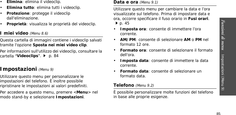 Funzioni di menu    Impostazioni (Menu 9)85•Elimina: elimina il videoclip.•Elimina tutto: elimina tutti i videoclip.•Protezione: protegge il videoclip dall&apos;eliminazione.•Proprietà: visualizza le proprietà del videoclip.I miei video (Menu 8.6)Questa cartella di immagini contiene i videoclip salvati tramite l&apos;opzione Sposta nei miei video clip.Per informazioni sull&apos;utilizzo dei videoclip, consultare la cartella &quot;Videoclips&quot;. p. 84Impostazioni (Menu 9)Utilizzare questo menu per personalizzare le impostazioni del telefono. È inoltre possibile ripristinare le impostazioni ai valori predefiniti.Per accedere a questo menu, premere &lt;Menu&gt; nel modo stand-by e selezionare Impostazioni.Data e ora (Menu 9.1)Utilizzare questo menu per cambiare la data e l’ora visualizzate sul telefono. Prima di impostare data e ora, occorre specificare il fuso orario in Fusi orari. p. 45•Imposta ora: consente di immettere l’ora corrente.•AM/PM: consente di selezionare AM o PM nel formato 12 ore.•Formato ora: consente di selezionare il formato dell&apos;ora.•Imposta data: consente di immettere la data corrente.•Formato data: consente di selezionare un formato data.Telefono (Menu 9.2)È possibile personalizzare molte funzioni del telefono in base alle proprie esigenze.