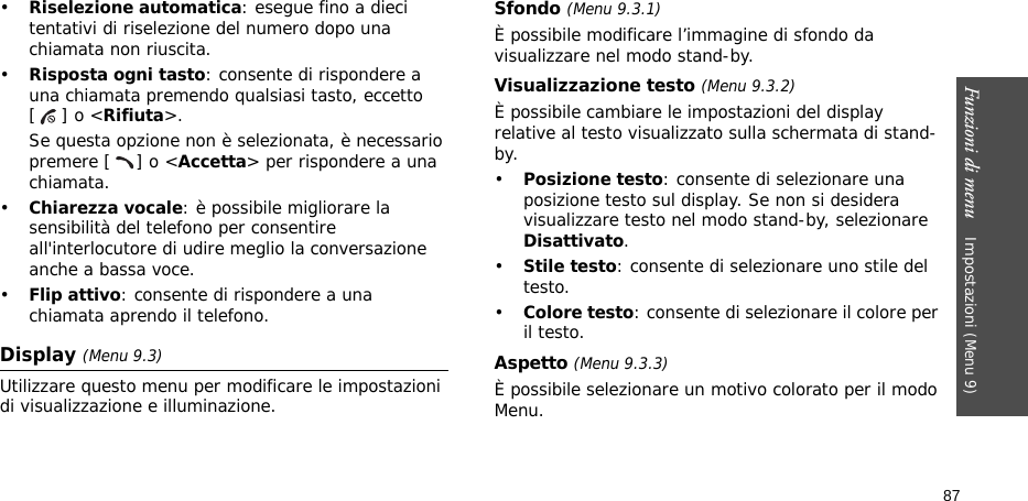 Funzioni di menu    Impostazioni (Menu 9)87•Riselezione automatica: esegue fino a dieci tentativi di riselezione del numero dopo una chiamata non riuscita.•Risposta ogni tasto: consente di rispondere a una chiamata premendo qualsiasi tasto, eccetto [] o &lt;Rifiuta&gt;. Se questa opzione non è selezionata, è necessario premere [ ] o &lt;Accetta&gt; per rispondere a una chiamata.•Chiarezza vocale: è possibile migliorare la sensibilità del telefono per consentire all&apos;interlocutore di udire meglio la conversazione anche a bassa voce.•Flip attivo: consente di rispondere a una chiamata aprendo il telefono.Display (Menu 9.3)Utilizzare questo menu per modificare le impostazioni di visualizzazione e illuminazione.Sfondo (Menu 9.3.1)È possibile modificare l’immagine di sfondo da visualizzare nel modo stand-by.Visualizzazione testo (Menu 9.3.2) È possibile cambiare le impostazioni del display relative al testo visualizzato sulla schermata di stand-by.•Posizione testo: consente di selezionare una posizione testo sul display. Se non si desidera visualizzare testo nel modo stand-by, selezionare Disattivato.•Stile testo: consente di selezionare uno stile del testo.•Colore testo: consente di selezionare il colore per il testo.Aspetto (Menu 9.3.3) È possibile selezionare un motivo colorato per il modo Menu.