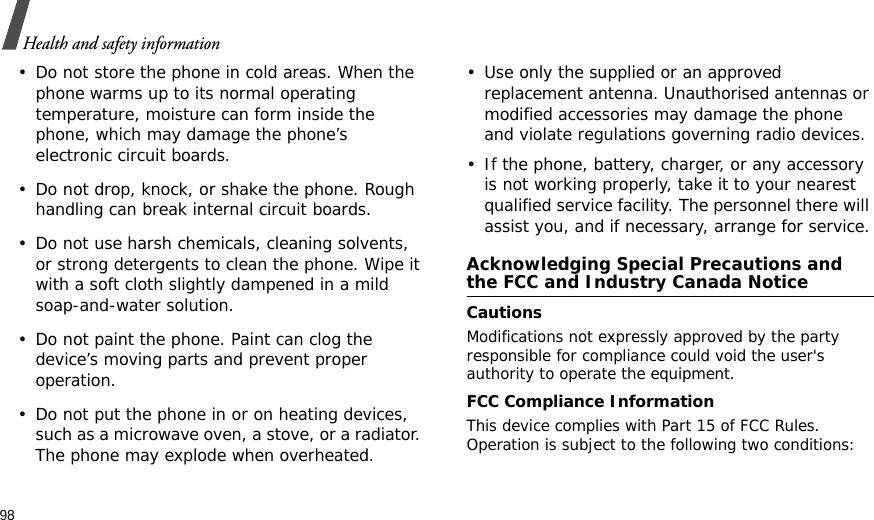 98Health and safety information• Do not store the phone in cold areas. When the phone warms up to its normal operating temperature, moisture can form inside the phone, which may damage the phone’s electronic circuit boards.• Do not drop, knock, or shake the phone. Rough handling can break internal circuit boards.• Do not use harsh chemicals, cleaning solvents, or strong detergents to clean the phone. Wipe it with a soft cloth slightly dampened in a mild soap-and-water solution.• Do not paint the phone. Paint can clog the device’s moving parts and prevent proper operation.• Do not put the phone in or on heating devices, such as a microwave oven, a stove, or a radiator. The phone may explode when overheated.• Use only the supplied or an approved replacement antenna. Unauthorised antennas or modified accessories may damage the phone and violate regulations governing radio devices.• If the phone, battery, charger, or any accessory is not working properly, take it to your nearest qualified service facility. The personnel there will assist you, and if necessary, arrange for service.Acknowledging Special Precautions and the FCC and Industry Canada NoticeCautionsModifications not expressly approved by the party responsible for compliance could void the user&apos;s authority to operate the equipment.FCC Compliance InformationThis device complies with Part 15 of FCC Rules. Operation is subject to the following two conditions: