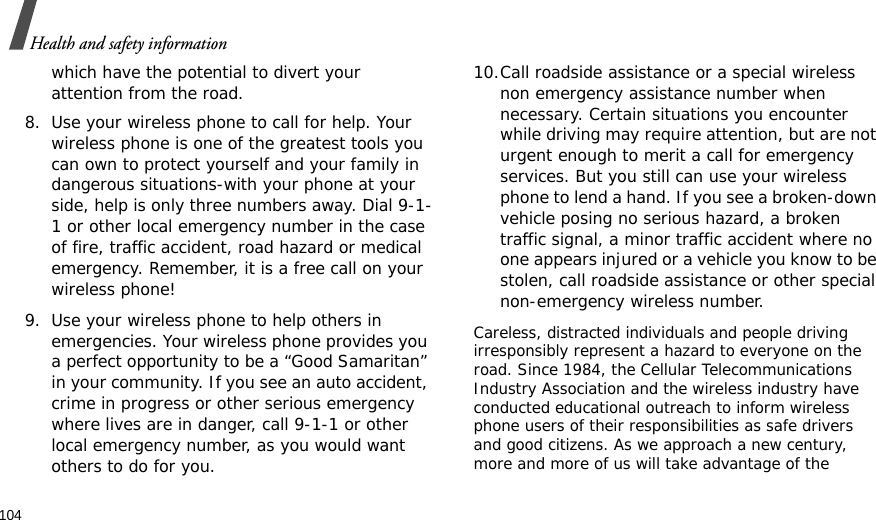 104Health and safety informationwhich have the potential to divert your attention from the road.8. Use your wireless phone to call for help. Your wireless phone is one of the greatest tools you can own to protect yourself and your family in dangerous situations-with your phone at your side, help is only three numbers away. Dial 9-1-1 or other local emergency number in the case of fire, traffic accident, road hazard or medical emergency. Remember, it is a free call on your wireless phone!9. Use your wireless phone to help others in emergencies. Your wireless phone provides you a perfect opportunity to be a “Good Samaritan” in your community. If you see an auto accident, crime in progress or other serious emergency where lives are in danger, call 9-1-1 or other local emergency number, as you would want others to do for you.10.Call roadside assistance or a special wireless non emergency assistance number when necessary. Certain situations you encounter while driving may require attention, but are not urgent enough to merit a call for emergency services. But you still can use your wireless phone to lend a hand. If you see a broken-down vehicle posing no serious hazard, a broken traffic signal, a minor traffic accident where no one appears injured or a vehicle you know to be stolen, call roadside assistance or other special non-emergency wireless number.Careless, distracted individuals and people driving irresponsibly represent a hazard to everyone on the road. Since 1984, the Cellular Telecommunications Industry Association and the wireless industry have conducted educational outreach to inform wireless phone users of their responsibilities as safe drivers and good citizens. As we approach a new century, more and more of us will take advantage of the 