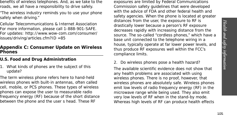 Health and safety information    105benefits of wireless telephones. And, as we take to the roads, we all have a responsibility to drive safely.“The wireless industry reminds you to use your phone safely when driving.”Cellular Telecommunications &amp; Internet Association For more information, please call 1-888-901-SAFE. For updates: http://www.wow-com.com/consumer/issues/driving/articles.cfm?ID =85Appendix C: Consumer Update on Wireless PhonesU.S. Food and Drug Administration1. What kinds of phones are the subject of this update?The term wireless phone refers here to hand-held wireless phones with built-in antennas, often called cell, mobile, or PCS phones. These types of wireless phones can expose the user to measurable radio frequency energy (RF) because of the short distance between the phone and the user s head. These RF exposures are limited by Federal Communications Commission safety guidelines that were developed with the advice of FDA and other federal health and safety agencies. When the phone is located at greater distances from the user, the exposure to RF is drastically lower because a person’s RF exposure decreases rapidly with increasing distance from the source. The so-called “cordless phones,” which have a base unit connected to the telephone wiring in a house, typically operate at far lower power levels, and thus produce RF exposures well within the FCC’s compliance limits.2. Do wireless phones pose a health hazard?The available scientific evidence does not show that any health problems are associated with using wireless phones. There is no proof, however, that wireless phones are absolutely safe. Wireless phones emit low levels of radio frequency energy (RF) in the microwave range while being used. They also emit very low levels of RF when in the stand-by mode. Whereas high levels of RF can produce health effects 