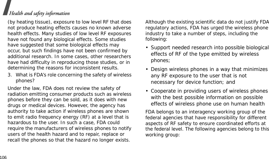 106Health and safety information(by heating tissue), exposure to low level RF that does not produce heating effects causes no known adverse health effects. Many studies of low level RF exposures have not found any biological effects. Some studies have suggested that some biological effects may occur, but such findings have not been confirmed by additional research. In some cases, other researchers have had difficulty in reproducing those studies, or in determining the reasons for inconsistent results.3. What is FDA’s role concerning the safety of wireless phones?Under the law, FDA does not review the safety of radiation emitting consumer products such as wireless phones before they can be sold, as it does with new drugs or medical devices. However, the agency has authority to take action if wireless phones are shown to emit radio frequency energy (RF) at a level that is hazardous to the user. In such a case, FDA could require the manufacturers of wireless phones to notify users of the health hazard and to repair, replace or recall the phones so that the hazard no longer exists.Although the existing scientific data do not justify FDA regulatory actions, FDA has urged the wireless phone industry to take a number of steps, including the following:• Support needed research into possible biological effects of RF of the type emitted by wireless phones;• Design wireless phones in a way that minimizes any RF exposure to the user that is not necessary for device function; and• Cooperate in providing users of wireless phones with the best possible information on possible effects of wireless phone use on human healthFDA belongs to an interagency working group of the federal agencies that have responsibility for different aspects of RF safety to ensure coordinated efforts at the federal level. The following agencies belong to this working group: