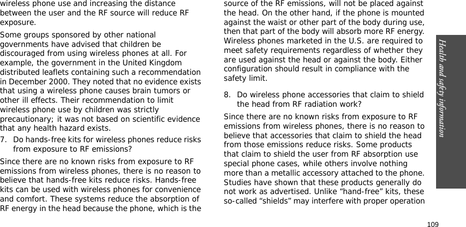 Health and safety information    109wireless phone use and increasing the distance between the user and the RF source will reduce RF exposure.Some groups sponsored by other national governments have advised that children be discouraged from using wireless phones at all. For example, the government in the United Kingdom distributed leaflets containing such a recommendation in December 2000. They noted that no evidence exists that using a wireless phone causes brain tumors or other ill effects. Their recommendation to limit wireless phone use by children was strictly precautionary; it was not based on scientific evidence that any health hazard exists.7. Do hands-free kits for wireless phones reduce risks from exposure to RF emissions?Since there are no known risks from exposure to RF emissions from wireless phones, there is no reason to believe that hands-free kits reduce risks. Hands-free kits can be used with wireless phones for convenience and comfort. These systems reduce the absorption of RF energy in the head because the phone, which is the source of the RF emissions, will not be placed against the head. On the other hand, if the phone is mounted against the waist or other part of the body during use, then that part of the body will absorb more RF energy. Wireless phones marketed in the U.S. are required to meet safety requirements regardless of whether they are used against the head or against the body. Either configuration should result in compliance with the safety limit.8. Do wireless phone accessories that claim to shield the head from RF radiation work?Since there are no known risks from exposure to RF emissions from wireless phones, there is no reason to believe that accessories that claim to shield the head from those emissions reduce risks. Some products that claim to shield the user from RF absorption use special phone cases, while others involve nothing more than a metallic accessory attached to the phone. Studies have shown that these products generally do not work as advertised. Unlike “hand-free” kits, these so-called “shields” may interfere with proper operation 