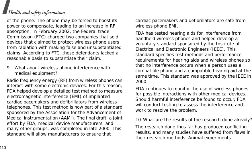 110Health and safety informationof the phone. The phone may be forced to boost its power to compensate, leading to an increase in RF absorption. In February 2002, the Federal trade Commission (FTC) charged two companies that sold devices that claimed to protect wireless phone users from radiation with making false and unsubstantiated claims. According to FTC, these defendants lacked a reasonable basis to substantiate their claim.9. What about wireless phone interference with medical equipment?Radio frequency energy (RF) from wireless phones can interact with some electronic devices. For this reason, FDA helped develop a detailed test method to measure electromagnetic interference (EMI) of implanted cardiac pacemakers and defibrillators from wireless telephones. This test method is now part of a standard sponsored by the Association for the Advancement of Medical instrumentation (AAMI). The final draft, a joint effort by FDA, medical device manufacturers, and many other groups, was completed in late 2000. This standard will allow manufacturers to ensure that cardiac pacemakers and defibrillators are safe from wireless phone EMI.FDA has tested hearing aids for interference from handheld wireless phones and helped develop a voluntary standard sponsored by the Institute of Electrical and Electronic Engineers (IEEE). This standard specifies test methods and performance requirements for hearing aids and wireless phones so that no interference occurs when a person uses a compatible phone and a compatible hearing aid at the same time. This standard was approved by the IEEE in 2000.FDA continues to monitor the use of wireless phones for possible interactions with other medical devices. Should harmful interference be found to occur, FDA will conduct testing to assess the interference and work to resolve the problem.10.What are the results of the research done already?The research done thus far has produced conflicting results, and many studies have suffered from flaws in their research methods. Animal experiments 