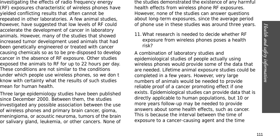 Health and safety information    111investigating the effects of radio frequency energy (RF) exposures characteristic of wireless phones have yielded conflicting results that often cannot be repeated in other laboratories. A few animal studies, however, have suggested that low levels of RF could accelerate the development of cancer in laboratory animals. However, many of the studies that showed increased tumor development used animals that had been genetically engineered or treated with cancer causing chemicals so as to be pre-disposed to develop cancer in the absence of RF exposure. Other studies exposed the animals to RF for up to 22 hours per day. These conditions are not similar to the conditions under which people use wireless phones, so we don t know with certainty what the results of such studies mean for human health.Three large epidemiology studies have been published since December 2000. Between them, the studies investigated any possible association between the use of wireless phones and primary brain cancer, gioma, meningioma, or acoustic neuroma, tumors of the brain or salivary gland, leukemia, or other cancers. None of the studies demonstrated the existence of any harmful health effects from wireless phone RF exposures. However, none of the studies can answer questions about long-term exposures, since the average period of phone use in these studies was around three years.11.What research is needed to decide whether RF exposure from wireless phones poses a health risk?A combination of laboratory studies and epidemiological studies of people actually using wireless phones would provide some of the data that are needed. Lifetime animal exposure studies could be completed in a few years. However, very large numbers of animals would be needed to provide reliable proof of a cancer promoting effect if one exists. Epidemiological studies can provide data that is directly applicable to human populations, but 10 or more years follow-up may be needed to provide answers about some health effects, such as cancer. This is because the interval between the time of exposure to a cancer-causing agent and the time 