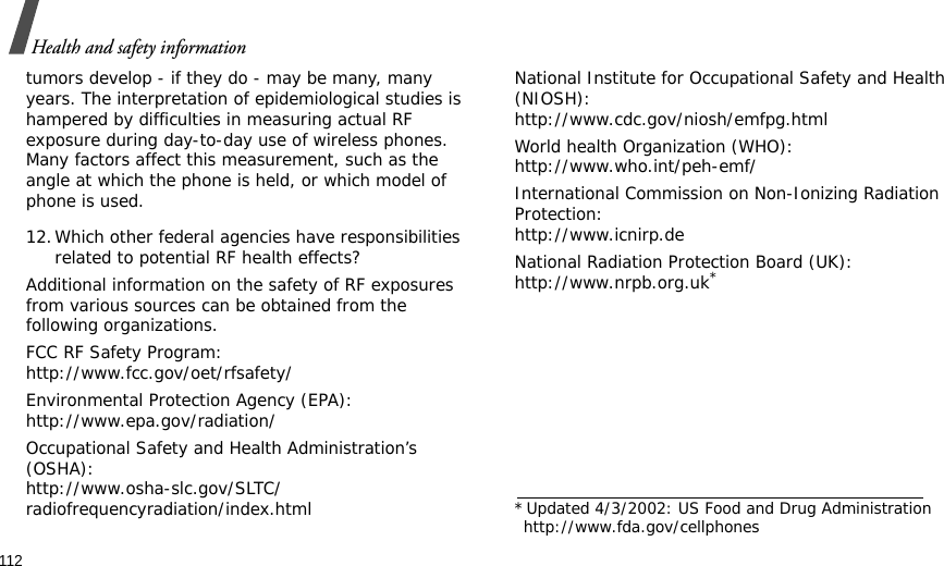 112Health and safety informationtumors develop - if they do - may be many, many years. The interpretation of epidemiological studies is hampered by difficulties in measuring actual RF exposure during day-to-day use of wireless phones. Many factors affect this measurement, such as the angle at which the phone is held, or which model of phone is used.12.Which other federal agencies have responsibilities related to potential RF health effects?Additional information on the safety of RF exposures from various sources can be obtained from the following organizations.FCC RF Safety Program:http://www.fcc.gov/oet/rfsafety/Environmental Protection Agency (EPA):http://www.epa.gov/radiation/Occupational Safety and Health Administration’s (OSHA):http://www.osha-slc.gov/SLTC/radiofrequencyradiation/index.htmlNational Institute for Occupational Safety and Health (NIOSH):http://www.cdc.gov/niosh/emfpg.htmlWorld health Organization (WHO):http://www.who.int/peh-emf/International Commission on Non-Ionizing Radiation Protection:http://www.icnirp.deNational Radiation Protection Board (UK):http://www.nrpb.org.uk**Updated 4/3/2002: US Food and Drug Administration http://www.fda.gov/cellphones