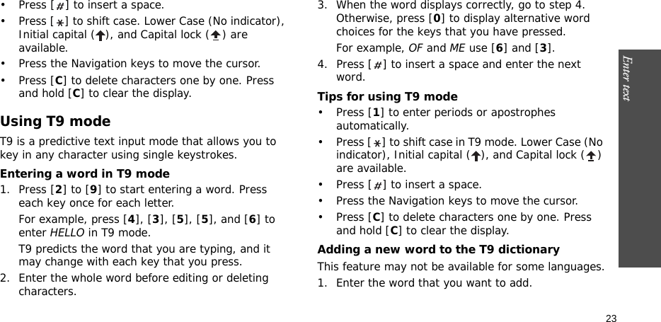 Enter text    23• Press [ ] to insert a space.• Press [ ] to shift case. Lower Case (No indicator), Initial capital ( ), and Capital lock ( ) are available.• Press the Navigation keys to move the cursor. •Press [C] to delete characters one by one. Press and hold [C] to clear the display.Using T9 modeT9 is a predictive text input mode that allows you to key in any character using single keystrokes.Entering a word in T9 mode1. Press [2] to [9] to start entering a word. Press each key once for each letter. For example, press [4], [3], [5], [5], and [6] to enter HELLO in T9 mode. T9 predicts the word that you are typing, and it may change with each key that you press.2. Enter the whole word before editing or deleting characters.3. When the word displays correctly, go to step 4. Otherwise, press [0] to display alternative word choices for the keys that you have pressed. For example, OF and ME use [6] and [3].4. Press [ ] to insert a space and enter the next word.Tips for using T9 mode• Press [1] to enter periods or apostrophes automatically.• Press [ ] to shift case in T9 mode. Lower Case (No indicator), Initial capital ( ), and Capital lock ( ) are available.• Press [ ] to insert a space.• Press the Navigation keys to move the cursor. • Press [C] to delete characters one by one. Press and hold [C] to clear the display.Adding a new word to the T9 dictionaryThis feature may not be available for some languages.1. Enter the word that you want to add.