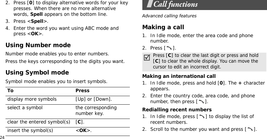 242. Press [0] to display alternative words for your key presses. When there are no more alternative words, Spell appears on the bottom line. 3. Press &lt;Spell&gt;.4. Enter the word you want using ABC mode and press &lt;OK&gt;.Using Number modeNumber mode enables you to enter numbers. Press the keys corresponding to the digits you want.Using Symbol modeSymbol mode enables you to insert symbols.Call functionsAdvanced calling featuresMaking a call1. In Idle mode, enter the area code and phone number.2. Press [ ].Making an international call1. In Idle mode, press and hold [0]. The + character appears.2. Enter the country code, area code, and phone number, then press [ ].Redialling recent numbers1. In Idle mode, press [ ] to display the list of recent numbers.2. Scroll to the number you want and press [ ].To Pressdisplay more symbols [Up] or [Down]. select a symbol the corresponding number key.clear the entered symbol(s) [C]. insert the symbol(s) &lt;OK&gt;.Press [C] to clear the last digit or press and hold [C] to clear the whole display. You can move the cursor to edit an incorrect digit.