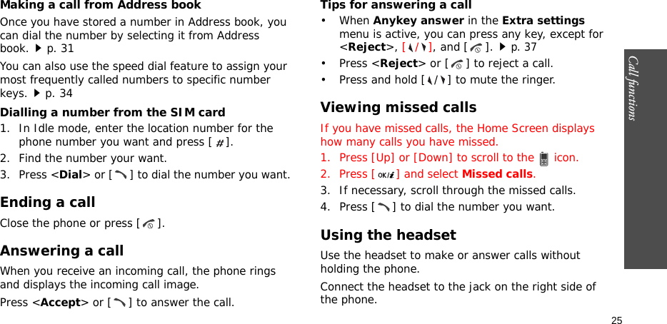 Call functions    25Making a call from Address bookOnce you have stored a number in Address book, you can dial the number by selecting it from Address book.p. 31You can also use the speed dial feature to assign your most frequently called numbers to specific number keys.p. 34Dialling a number from the SIM card1. In Idle mode, enter the location number for the phone number you want and press [ ].2. Find the number your want.3. Press &lt;Dial&gt; or [ ] to dial the number you want.Ending a callClose the phone or press [ ].Answering a callWhen you receive an incoming call, the phone rings and displays the incoming call image. Press &lt;Accept&gt; or [ ] to answer the call.Tips for answering a call• When Anykey answer in the Extra settings menu is active, you can press any key, except for &lt;Reject&gt;, [/], and [ ].p. 37• Press &lt;Reject&gt; or [ ] to reject a call. • Press and hold [ / ] to mute the ringer.Viewing missed callsIf you have missed calls, the Home Screen displays how many calls you have missed.1. Press [Up] or [Down] to scroll to the   icon.2. Press [ ] and select Missed calls.3. If necessary, scroll through the missed calls.4. Press [ ] to dial the number you want.Using the headsetUse the headset to make or answer calls without holding the phone. Connect the headset to the jack on the right side of the phone. 