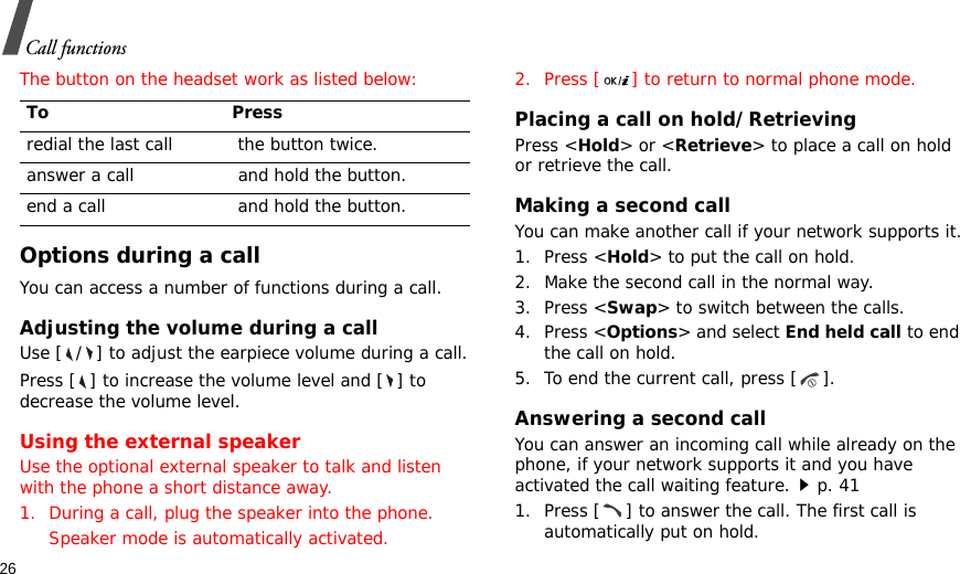 26Call functionsThe button on the headset work as listed below:Options during a callYou can access a number of functions during a call.Adjusting the volume during a callUse [ / ] to adjust the earpiece volume during a call.Press [ ] to increase the volume level and [ ] to decrease the volume level.Using the external speakerUse the optional external speaker to talk and listen with the phone a short distance away.1. During a call, plug the speaker into the phone.Speaker mode is automatically activated.2. Press [ ] to return to normal phone mode.Placing a call on hold/RetrievingPress &lt;Hold&gt; or &lt;Retrieve&gt; to place a call on hold or retrieve the call.Making a second callYou can make another call if your network supports it.1. Press &lt;Hold&gt; to put the call on hold.2. Make the second call in the normal way.3. Press &lt;Swap&gt; to switch between the calls.4. Press &lt;Options&gt; and select End held call to end the call on hold.5. To end the current call, press [ ].Answering a second callYou can answer an incoming call while already on the phone, if your network supports it and you have activated the call waiting feature.p. 41 1. Press [ ] to answer the call. The first call is automatically put on hold.To Pressredial the last call  the button twice.answer a call  and hold the button.end a call  and hold the button.