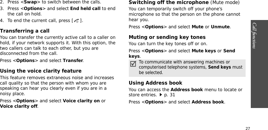 Call functions    272. Press &lt;Swap&gt; to switch between the calls.3. Press &lt;Options&gt; and select End held call to end the call on hold.4. To end the current call, press [ ].Transferring a callYou can transfer the currently active call to a caller on hold, if your network supports it. With this option, the two callers can talk to each other, but you are disconnected from the call. Press &lt;Options&gt; and select Transfer.Using the voice clarity featureThis feature removes extraneous noise and increases call quality so that the person with whom you are speaking can hear you clearly even if you are in a noisy place.Press &lt;Options&gt; and select Voice clarity on or Voice clarity off.Switching off the microphone (Mute mode)You can temporarily switch off your phone’s microphone so that the person on the phone cannot hear you.Press &lt;Options&gt; and select Mute or Unmute.Muting or sending key tonesYou can turn the key tones off or on.Press &lt;Options&gt; and select Mute keys or Send keys.Using Address bookYou can access the Address book menu to locate or store entries.p. 31Press &lt;Options&gt; and select Address book.To communicate with answering machines or computerised telephone systems, Send keys must be selected.