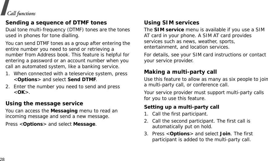 28Call functionsSending a sequence of DTMF tonesDual tone multi-frequency (DTMF) tones are the tones used in phones for tone dialling.You can send DTMF tones as a group after entering the entire number you need to send or retrieving a number from Address book. This feature is helpful for entering a password or an account number when you call an automated system, like a banking service.1. When connected with a teleservice system, press &lt;Options&gt; and select Send DTMF.2. Enter the number you need to send and press &lt;OK&gt;.Using the message serviceYou can access the Messaging menu to read an incoming message and send a new message.Press &lt;Options&gt; and select Message.Using SIM servicesThe SIM service menu is available if you use a SIM AT card in your phone. A SIM AT card provides services such as news, weather, sports, entertainment, and location services.For details, see your SIM card instructions or contact your service provider.Making a multi-party call Use this feature to allow as many as six people to join a multi-party call, or conference call.Your service provider must support multi-party calls for you to use this feature.Setting up a multi-party call1. Call the first participant.2. Call the second participant. The first call is automatically put on hold.3. Press &lt;Options&gt; and select Join. The first participant is added to the multi-party call.
