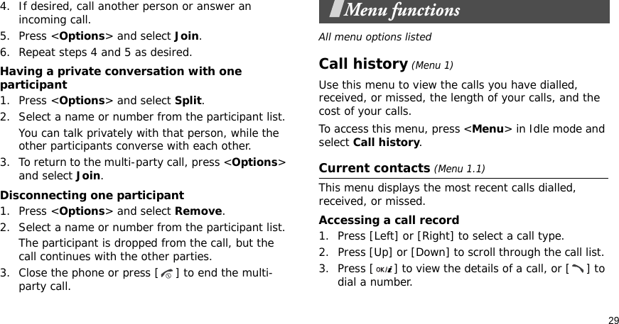 294. If desired, call another person or answer an incoming call.5. Press &lt;Options&gt; and select Join.6. Repeat steps 4 and 5 as desired.Having a private conversation with one participant1. Press &lt;Options&gt; and select Split. 2. Select a name or number from the participant list.You can talk privately with that person, while the other participants converse with each other.3. To return to the multi-party call, press &lt;Options&gt; and select Join. Disconnecting one participant1. Press &lt;Options&gt; and select Remove. 2. Select a name or number from the participant list. The participant is dropped from the call, but the call continues with the other parties.3. Close the phone or press [ ] to end the multi-party call.Menu functionsAll menu options listedCall history (Menu 1)Use this menu to view the calls you have dialled, received, or missed, the length of your calls, and the cost of your calls.To access this menu, press &lt;Menu&gt; in Idle mode and select Call history.Current contacts (Menu 1.1)This menu displays the most recent calls dialled, received, or missed. Accessing a call record1. Press [Left] or [Right] to select a call type.2. Press [Up] or [Down] to scroll through the call list. 3. Press [ ] to view the details of a call, or [ ] to dial a number.