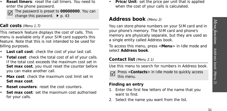Menu functions    Address book (Menu 2)31•Reset timers: reset the call timers. You need to enter the phone password.Call costs (Menu 1.7) This network feature displays the cost of calls. This menu is available only if your SIM card supports this feature. Note that this is not intended to be used for billing purposes.•Last call cost: check the cost of your last call.•Total cost: check the total cost of all of your calls. If the total cost exceeds the maximum cost set in Set max cost, you must reset the counter before you can make another call.•Max cost: check the maximum cost limit set in Set max cost.•Reset counters: reset the cost counters.•Set max cost: set the maximum cost authorised for your calls.•Price/Unit: set the price per unit that is applied when the cost of your calls is calculated.Address book (Menu 2)You can store phone numbers on your SIM card and in your phone’s memory. The SIM card and phone’s memory are physically separate, but they are used as a single entity called Address book.To access this menu, press &lt;Menu&gt; in Idle mode and select Address book.Contact list (Menu 2.1)Use this menu to search for numbers in Address book.Finding an entry1. Enter the first few letters of the name that you want to find.2. Select the name you want from the list.The password is preset to 00000000. You can change this password. p. 43Press &lt;Contacts&gt; in Idle mode to quickly access this menu.