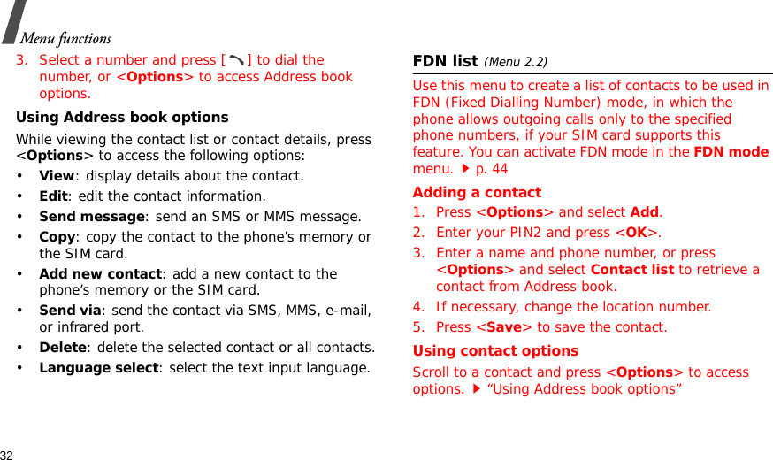 32Menu functions3. Select a number and press [ ] to dial the number, or &lt;Options&gt; to access Address book options.Using Address book optionsWhile viewing the contact list or contact details, press &lt;Options&gt; to access the following options:•View: display details about the contact.•Edit: edit the contact information.•Send message: send an SMS or MMS message.•Copy: copy the contact to the phone’s memory or the SIM card.•Add new contact: add a new contact to the phone’s memory or the SIM card.•Send via: send the contact via SMS, MMS, e-mail, or infrared port. •Delete: delete the selected contact or all contacts.•Language select: select the text input language.FDN list(Menu 2.2)Use this menu to create a list of contacts to be used in FDN (Fixed Dialling Number) mode, in which the phone allows outgoing calls only to the specified phone numbers, if your SIM card supports this feature. You can activate FDN mode in the FDN mode menu.p. 44 Adding a contact1. Press &lt;Options&gt; and select Add.2. Enter your PIN2 and press &lt;OK&gt;.3. Enter a name and phone number, or press &lt;Options&gt; and select Contact list to retrieve a contact from Address book.4. If necessary, change the location number.5. Press &lt;Save&gt; to save the contact.Using contact optionsScroll to a contact and press &lt;Options&gt; to access options.“Using Address book options”