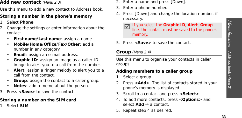 Menu functions    Address book (Menu 2)33Add new contact(Menu 2.3)Use this menu to add a new contact to Address book.Storing a number in the phone’s memory1. Select Phone.2. Change the settings or enter information about the contact.•First name/Last name: assign a name.•Mobile/Home/Office/Fax/Other: add a number in any category.•Email: assign an e-mail address.•Graphic ID: assign an image as a caller ID image to alert you to a call from the number.•Alert: assign a ringer melody to alert you to a call from the contact.•Group: assign the contact to a caller group.•Notes: add a memo about the person.3. Press &lt;Save&gt; to save the contact.Storing a number on the SIM card1. Select SIM.2. Enter a name and press [Down].3. Enter a phone number.4. Press [Down] and change the location number, if necessary.5. Press &lt;Save&gt; to save the contact.Group (Menu 2.4)Use this menu to organise your contacts in caller groups.Adding members to a caller group1. Select a group.2. Press &lt;Add&gt;. The list of contacts stored in your phone’s memory is displayed.3. Scroll to a contact and press &lt;Select&gt;.4. To add more contacts, press &lt;Options&gt; and select Add → a contact.5. Repeat step 4 as desired.If you select the Graphic ID, Alert, Group line, the contact must be saved to the phone’s memory.
