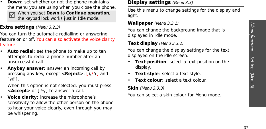Menu functions    Settings (Menu 3)37•Down: set whether or not the phone maintains the menu you are using when you close the phone.Extra settings (Menu 3.2.3)You can turn the automatic redialling or answering feature on or off. You can also activate the voice clarity feature.•Auto redial: set the phone to make up to ten attempts to redial a phone number after an unsuccessful call.•Anykey answer: answer an incoming call by pressing any key, except &lt;Reject&gt;, [/] and []. When this option is not selected, you must press &lt;Accept&gt; or [ ] to answer a call.•Voice clarity: increase the microphone’s sensitivity to allow the other person on the phone to hear your voice clearly, even through you may be whispering.Display settings (Menu 3.3)Use this menu to change settings for the display and light.Wallpaper (Menu 3.3.1)You can change the background image that is displayed in Idle mode.Text display (Menu 3.3.2) You can change the display settings for the text displayed on the idle screen.•Text position: select a text position on the display. •Text style: select a text style.•Text colour: select a text colour.Skin (Menu 3.3.3) You can select a skin colour for Menu mode.When you set Down to Continue operation, the keypad lock works just in Idle mode.