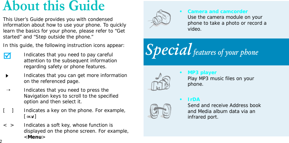 2About this GuideThis User’s Guide provides you with condensed information about how to use your phone. To quickly learn the basics for your phone, please refer to “Get started” and “Step outside the phone.”In this guide, the following instruction icons appear:Indicates that you need to pay careful attention to the subsequent information regarding safety or phone features.Indicates that you can get more information on the referenced page.  →Indicates that you need to press the Navigation keys to scroll to the specified option and then select it.[    ] Indicates a key on the phone. For example, []&lt;  &gt; Indicates a soft key, whose function is displayed on the phone screen. For example, &lt;Menu&gt;• Camera and camcorderUse the camera module on your phone to take a photo or record a video.Special features of your phone•MP3 playerPlay MP3 music files on your phone.•IrDASend and receive Address book and Media album data via an infrared port.