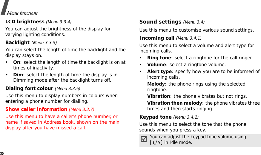 38Menu functionsLCD brightness (Menu 3.3.4)You can adjust the brightness of the display for varying lighting conditions.Backlight(Menu 3.3.5)You can select the length of time the backlight and the display stays on.•On: select the length of time the backlight is on at times of inactivity.•Dim: select the length of time the display is in Dimming mode after the backlight turns off.Dialing font colour (Menu 3.3.6)Use this menu to display numbers in colours when entering a phone number for dialling.Show caller information (Menu 3.3.7)Use this menu to have a caller’s phone number, or name if saved in Address book, shown on the main display after you have missed a call.Sound settings (Menu 3.4)Use this menu to customise various sound settings.Incoming call (Menu 3.4.1)Use this menu to select a volume and alert type for incoming calls.•Ring tone: select a ringtone for the call ringer.•Volume: select a ringtone volume.•Alert type: specify how you are to be informed of incoming calls.Melody: the phone rings using the selected ringtone.Vibration: the phone vibrates but not rings.Vibration then melody: the phone vibrates three times and then starts ringing.Keypad tone (Menu 3.4.2)Use this menu to select the tone that the phone sounds when you press a key.You can adjust the keypad tone volume using [/] in Idle mode.