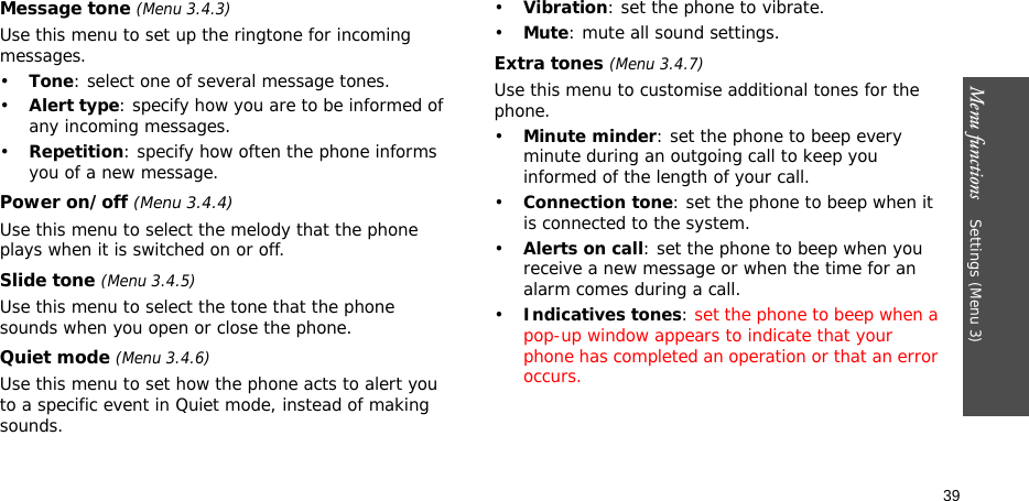 Menu functions    Settings (Menu 3)39Message tone (Menu 3.4.3) Use this menu to set up the ringtone for incoming messages. •Tone: select one of several message tones. •Alert type: specify how you are to be informed of any incoming messages.•Repetition: specify how often the phone informs you of a new message.Power on/off (Menu 3.4.4)Use this menu to select the melody that the phone plays when it is switched on or off. Slide tone (Menu 3.4.5)Use this menu to select the tone that the phone sounds when you open or close the phone. Quiet mode (Menu 3.4.6)Use this menu to set how the phone acts to alert you to a specific event in Quiet mode, instead of making sounds. •Vibration: set the phone to vibrate.•Mute: mute all sound settings.Extra tones (Menu 3.4.7) Use this menu to customise additional tones for the phone. •Minute minder: set the phone to beep every minute during an outgoing call to keep you informed of the length of your call.•Connection tone: set the phone to beep when it is connected to the system.•Alerts on call: set the phone to beep when you receive a new message or when the time for an alarm comes during a call.•Indicatives tones: set the phone to beep when a pop-up window appears to indicate that your phone has completed an operation or that an error occurs.