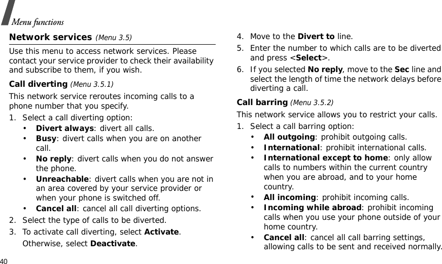 40Menu functionsNetwork services(Menu 3.5)Use this menu to access network services. Please contact your service provider to check their availability and subscribe to them, if you wish.Call diverting (Menu 3.5.1)This network service reroutes incoming calls to a phone number that you specify.1. Select a call diverting option:•Divert always: divert all calls.•Busy: divert calls when you are on another call.•No reply: divert calls when you do not answer the phone.•Unreachable: divert calls when you are not in an area covered by your service provider or when your phone is switched off.•Cancel all: cancel all call diverting options.2. Select the type of calls to be diverted.3. To activate call diverting, select Activate. Otherwise, select Deactivate.4. Move to the Divert to line.5. Enter the number to which calls are to be diverted and press &lt;Select&gt;.6. If you selected No reply, move to the Sec line and select the length of time the network delays before diverting a call.Call barring (Menu 3.5.2)This network service allows you to restrict your calls.1. Select a call barring option:•All outgoing: prohibit outgoing calls.•International: prohibit international calls.•International except to home: only allow calls to numbers within the current country when you are abroad, and to your home country.•All incoming: prohibit incoming calls.•Incoming while abroad: prohibit incoming calls when you use your phone outside of your home country.•Cancel all: cancel all call barring settings, allowing calls to be sent and received normally.