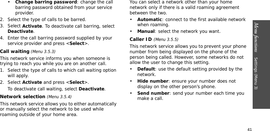 Menu functions    Settings (Menu 3)41•Change barring password: change the call barring password obtained from your service provider.2. Select the type of calls to be barred. 3. Select Activate. To deactivate call barring, select Deactivate.4. Enter the call barring password supplied by your service provider and press &lt;Select&gt;.Call waiting (Menu 3.5.3)This network service informs you when someone is trying to reach you while you are on another call.1. Select the type of calls to which call waiting option will apply.2. Select Activate and press &lt;Select&gt;. To deactivate call waiting, select Deactivate. Network selection (Menu 3.5.4)This network service allows you to either automatically or manually select the network to be used while roaming outside of your home area. You can select a network other than your home network only if there is a valid roaming agreement between the two.•Automatic: connect to the first available network when roaming.•Manual: select the network you want.Caller ID(Menu 3.5.5)This network service allows you to prevent your phone number from being displayed on the phone of the person being called. However, some networks do not allow the user to change this setting.•Default: use the default setting provided by the network.•Hide number: ensure your number does not display on the other person’s phone.•Send number: send your number each time you make a call.