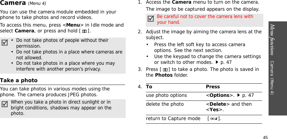 Menu functions    Camera(Menu 4)45Camera(Menu 4)You can use the camera module embedded in your phone to take photos and record videos.To access this menu, press &lt;Menu&gt; in Idle mode and select Camera, or press and hold [].Take a photoYou can take photos in various modes using the phone. The camera produces JPEG photos.1. Access the Camera menu to turn on the camera.The image to be captured appears on the display.2. Adjust the image by aiming the camera lens at the subject.• Press the left soft key to access camera options. See the next section.• Use the keypad to change the camera settings or switch to other modes.p. 473. Press [] to take a photo. The photo is saved in the Photos folder.•  Do not take photos of people without their    permission.•  Do not take photos in a place where cameras are    not allowed.•  Do not take photos in a place where you may    interfere with another person’s privacy.When you take a photo in direct sunlight or in   bright conditions, shadows may appear on the   photo.Be careful not to cover the camera lens with your hand.4.To Pressuse photo options &lt;Options&gt;.p. 47delete the photo &lt;Delete&gt; and then &lt;Yes&gt;.return to Capture mode  [ ].