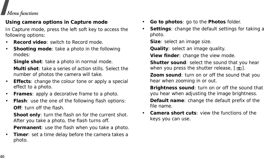 46Menu functionsUsing camera options in Capture modeIn Capture mode, press the left soft key to access the following options:•Record video: switch to Record mode.•Shooting mode: take a photo in the following modes:Single shot: take a photo in normal mode.Multi shot: take a series of action stills. Select the number of photos the camera will take.•Effects: change the colour tone or apply a special effect to a photo.•Frames: apply a decorative frame to a photo.•Flash: use the one of the following flash options:Off: turn off the flash.Shoot only: turn the flash on for the current shot. After you take a photo, the flash turns off.Permanent: use the flash when you take a photo.•Timer: set a time delay before the camera takes a photo.•Go to photos: go to the Photos folder.•Settings: change the default settings for taking a photo.Size: select an image size. Quality: select an image quality.View finder: change the view mode.Shutter sound: select the sound that you hear when you press the shutter release, [].Zoom sound: turn on or off the sound that you hear when zooming in or out.Brightness sound: turn on or off the sound that you hear when adjusting the image brightness.Default name: change the default prefix of the file name.•Camera short cuts: view the functions of the keys you can use.