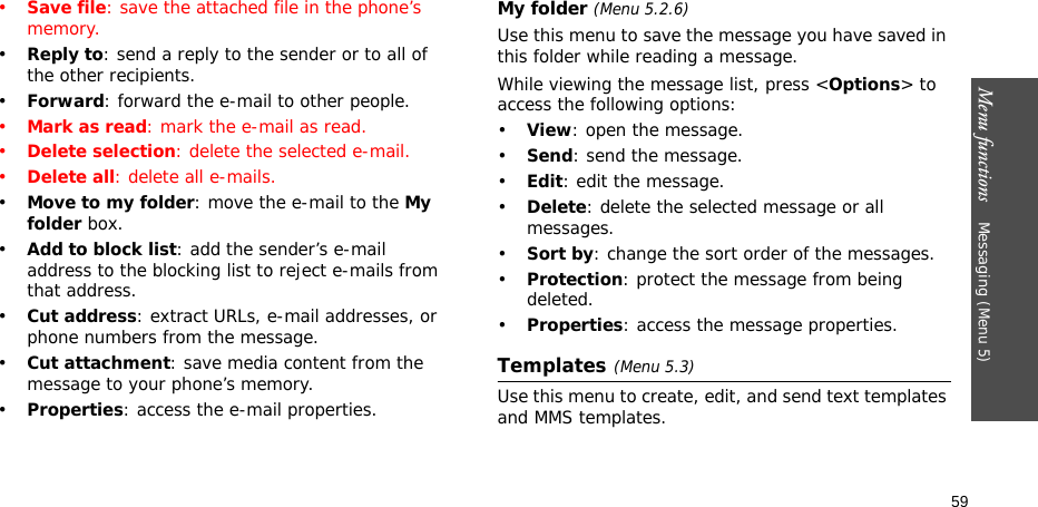 Menu functions    Messaging (Menu 5)59•Save file: save the attached file in the phone’s memory.•Reply to: send a reply to the sender or to all of the other recipients.•Forward: forward the e-mail to other people.•Mark as read: mark the e-mail as read.•Delete selection: delete the selected e-mail.•Delete all: delete all e-mails.•Move to my folder: move the e-mail to the My folder box.•Add to block list: add the sender’s e-mail address to the blocking list to reject e-mails from that address.•Cut address: extract URLs, e-mail addresses, or phone numbers from the message.•Cut attachment: save media content from the message to your phone’s memory.•Properties: access the e-mail properties.My folder (Menu 5.2.6)Use this menu to save the message you have saved in this folder while reading a message.While viewing the message list, press &lt;Options&gt; to access the following options:•View: open the message.•Send: send the message.•Edit: edit the message.•Delete: delete the selected message or all messages.•Sort by: change the sort order of the messages.•Protection: protect the message from being deleted.•Properties: access the message properties.Templates(Menu 5.3)Use this menu to create, edit, and send text templates and MMS templates.