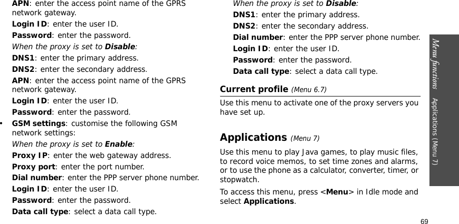 Menu functions    Applications (Menu 7)69APN: enter the access point name of the GPRS network gateway.Login ID: enter the user ID.Password: enter the password.When the proxy is set to Disable:DNS1: enter the primary address.DNS2: enter the secondary address.APN: enter the access point name of the GPRS network gateway.Login ID: enter the user ID.Password: enter the password.•GSM settings: customise the following GSM network settings:When the proxy is set to Enable:Proxy IP: enter the web gateway address.Proxy port: enter the port number.Dial number: enter the PPP server phone number.Login ID: enter the user ID.Password: enter the password.Data call type: select a data call type.When the proxy is set to Disable:DNS1: enter the primary address.DNS2: enter the secondary address.Dial number: enter the PPP server phone number.Login ID: enter the user ID.Password: enter the password.Data call type: select a data call type.Current profile (Menu 6.7)Use this menu to activate one of the proxy servers you have set up.Applications (Menu 7)Use this menu to play Java games, to play music files, to record voice memos, to set time zones and alarms, or to use the phone as a calculator, converter, timer, or stopwatch.To access this menu, press &lt;Menu&gt; in Idle mode and select Applications.