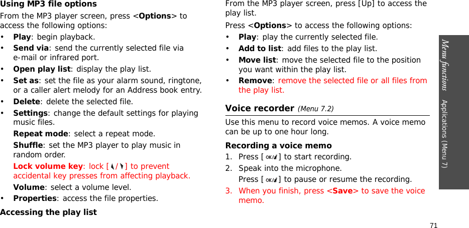 Menu functions    Applications (Menu 7)71Using MP3 file optionsFrom the MP3 player screen, press &lt;Options&gt; to access the following options:•Play: begin playback.•Send via: send the currently selected file via e-mail or infrared port.•Open play list: display the play list.•Set as: set the file as your alarm sound, ringtone, or a caller alert melody for an Address book entry.•Delete: delete the selected file.•Settings: change the default settings for playing music files.Repeat mode: select a repeat mode.Shuffle: set the MP3 player to play music in random order.Lock volume key: lock [ / ] to prevent accidental key presses from affecting playback.Volume: select a volume level.•Properties: access the file properties.Accessing the play listFrom the MP3 player screen, press [Up] to access the play list.Press &lt;Options&gt; to access the following options:•Play: play the currently selected file.•Add to list: add files to the play list.•Move list: move the selected file to the position you want within the play list.•Remove: remove the selected file or all files from the play list.Voice recorder(Menu 7.2)Use this menu to record voice memos. A voice memo can be up to one hour long.Recording a voice memo1. Press [ ] to start recording. 2. Speak into the microphone. Press [ ] to pause or resume the recording.3. When you finish, press &lt;Save&gt; to save the voice memo.