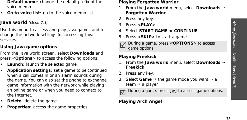 Menu functions    Applications (Menu 7)73Default name: change the default prefix of the voice memo.•Go to voice list: go to the voice memo list.Java world (Menu 7.3)Use this menu to access and play Java games and to change the network settings for accessing Java services. Using Java game optionsFrom the Java world screen, select Downloads and press &lt;Options&gt; to access the following options:•Launch: launch the selected game.•Application settings: set a game to be continued when a call comes in or an alarm sounds during the game. You can also set the phone to exchange game information with the network while playing an online game or when you need to connect to the Internet.•Delete: delete the game.•Properties: access the game properties.Playing Forgotten Warrior1. From the Java world menu, select Downloads → Forgotten Warrior.2. Press any key.3. Press &lt;PLAY&gt;.4. Select START GAME or CONTINUE.5. Press &lt;SKIP&gt; to start a game.Playing Freekick1. From the Java world menu, select Downloads → Freekick.2. Press any key.3. Select Game → the game mode you want → a team → a player.Playing Arch AngelDuring a game, press &lt;OPTIONS&gt; to access game options.During a game, press [] to access game options.