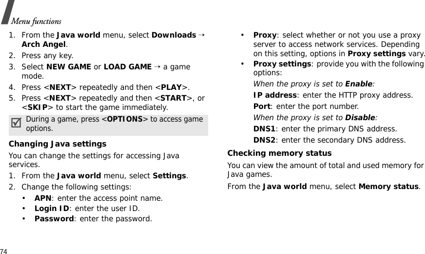 74Menu functions1. From the Java world menu, select Downloads → Arch Angel.2. Press any key.3. Select NEW GAME or LOAD GAME → a game mode.4. Press &lt;NEXT&gt; repeatedly and then &lt;PLAY&gt;.5. Press &lt;NEXT&gt; repeatedly and then &lt;START&gt;, or &lt;SKIP&gt; to start the game immediately.Changing Java settingsYou can change the settings for accessing Java services.1. From the Java world menu, select Settings.2. Change the following settings:•APN: enter the access point name.•Login ID: enter the user ID.•Password: enter the password.•Proxy: select whether or not you use a proxy server to access network services. Depending on this setting, options in Proxy settings vary.•Proxy settings: provide you with the following options:When the proxy is set to Enable:IP address: enter the HTTP proxy address.Port: enter the port number.When the proxy is set to Disable:DNS1: enter the primary DNS address.DNS2: enter the secondary DNS address.Checking memory statusYou can view the amount of total and used memory for Java games.From the Java world menu, select Memory status.During a game, press &lt;OPTIONS&gt; to access game options.