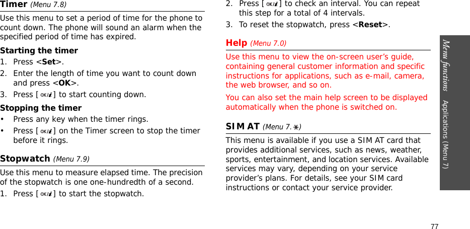 Menu functions    Applications (Menu 7)77Timer (Menu 7.8)Use this menu to set a period of time for the phone to count down. The phone will sound an alarm when the specified period of time has expired.Starting the timer1. Press &lt;Set&gt;.2. Enter the length of time you want to count down and press &lt;OK&gt;.3. Press [ ] to start counting down.Stopping the timer• Press any key when the timer rings.• Press [ ] on the Timer screen to stop the timer before it rings.Stopwatch (Menu 7.9)Use this menu to measure elapsed time. The precision of the stopwatch is one one-hundredth of a second.1. Press [ ] to start the stopwatch.2. Press [ ] to check an interval. You can repeat this step for a total of 4 intervals.3. To reset the stopwatch, press &lt;Reset&gt;.Help (Menu 7.0)Use this menu to view the on-screen user’s guide, containing general customer information and specific instructions for applications, such as e-mail, camera, the web browser, and so on.You can also set the main help screen to be displayed automatically when the phone is switched on.SIM AT (Menu 7. )This menu is available if you use a SIM AT card that provides additional services, such as news, weather, sports, entertainment, and location services. Available services may vary, depending on your service provider’s plans. For details, see your SIM card instructions or contact your service provider.