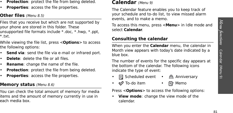 Menu functions    Calendar(Menu 9)81•Protection: protect the file from being deleted.•Properties: access the file properties.Other files (Menu 8.5)Files that you receive but which are not supported by your phone are stored in this folder. These unsupported file formats include *.doc, *.hwp, *.ppt, *.txt.While viewing the file list, press &lt;Options&gt; to access the following options:•Send via: send the file via e-mail or infrared port.•Delete: delete the file or all files.•Rename: change the name of the file.•Protection: protect the file from being deleted.•Properties: access the file properties.Memory status (Menu 8.6)You can check the total amount of memory for media items and the amount of memory currently in use in each media box.Calendar(Menu 9)The Calendar feature enables you to keep track of your schedule and to-do list, to view missed alarm events, and to make a memo.To access this menu, press &lt;Menu&gt; in Idle mode and select Calendar.Consulting the calendarWhen you enter the Calendar menu, the calendar in Month view appears with today’s date indicated by a blue box. The number of events for the specific day appears at the bottom of the calendar. The following icons indicate the type of event:Press &lt;Options&gt; to access the following options:•View mode: change the view mode of the calendar.•  Scheduled event •  Anniversary• To-do item • Memo