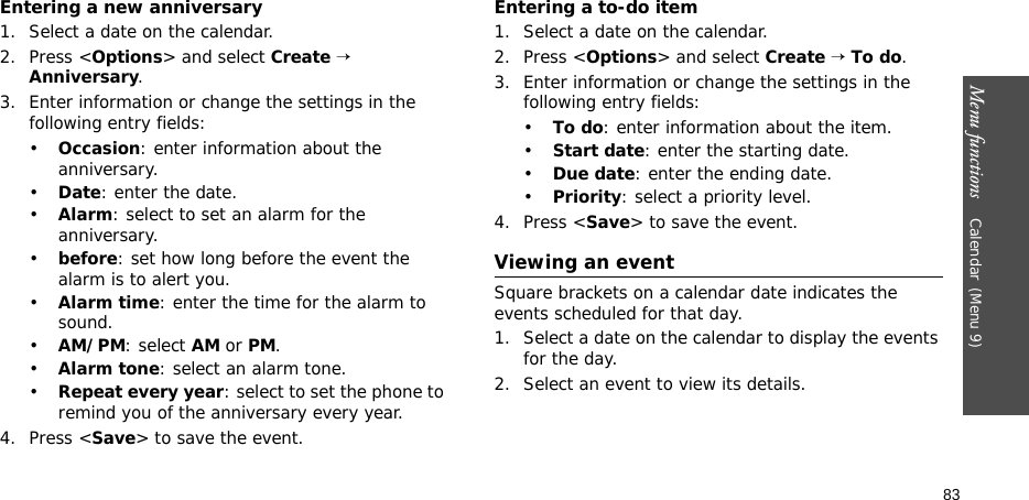 Menu functions    Calendar(Menu 9)83Entering a new anniversary1. Select a date on the calendar.2. Press &lt;Options&gt; and select Create → Anniversary.3. Enter information or change the settings in the following entry fields:•Occasion: enter information about the anniversary.•Date: enter the date.•Alarm: select to set an alarm for the anniversary.•before: set how long before the event the alarm is to alert you. •Alarm time: enter the time for the alarm to sound.•AM/PM: select AM or PM.•Alarm tone: select an alarm tone.•Repeat every year: select to set the phone to remind you of the anniversary every year.4. Press &lt;Save&gt; to save the event.Entering a to-do item1. Select a date on the calendar.2. Press &lt;Options&gt; and select Create → To do.3. Enter information or change the settings in the following entry fields:•To do: enter information about the item.•Start date: enter the starting date.•Due date: enter the ending date.•Priority: select a priority level.4. Press &lt;Save&gt; to save the event.Viewing an eventSquare brackets on a calendar date indicates the events scheduled for that day.1. Select a date on the calendar to display the events for the day. 2. Select an event to view its details.