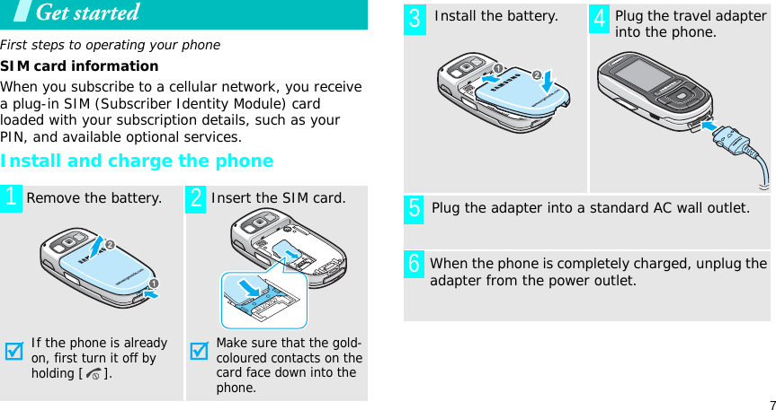 7Get startedFirst steps to operating your phoneSIM card informationWhen you subscribe to a cellular network, you receive a plug-in SIM (Subscriber Identity Module) card loaded with your subscription details, such as your PIN, and available optional services.Install and charge the phone  Remove the battery.If the phone is already on, first turn it off by holding [].  Insert the SIM card.Make sure that the gold-coloured contacts on the card face down into the phone.12  Install the battery.  Plug the travel adapter into the phone.       Plug the adapter into a standard AC wall outlet.When the phone is completely charged, unplug the adapter from the power outlet.3 456
