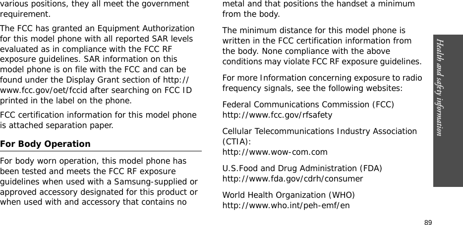 Health and safety information  89various positions, they all meet the government requirement.The FCC has granted an Equipment Authorization for this model phone with all reported SAR levels evaluated as in compliance with the FCC RF exposure guidelines. SAR information on this model phone is on file with the FCC and can be found under the Display Grant section of http://www.fcc.gov/oet/fccid after searching on FCC ID printed in the label on the phone.FCC certification information for this model phone is attached separation paper.For Body OperationFor body worn operation, this model phone has been tested and meets the FCC RF exposure guidelines when used with a Samsung-supplied or approved accessory designated for this product or when used with and accessory that contains no metal and that positions the handset a minimum from the body. The minimum distance for this model phone is written in the FCC certification information from the body. None compliance with the above conditions may violate FCC RF exposure guidelines. For more Information concerning exposure to radio frequency signals, see the following websites:Federal Communications Commission (FCC)http://www.fcc.gov/rfsafetyCellular Telecommunications Industry Association (CTIA):http://www.wow-com.comU.S.Food and Drug Administration (FDA)http://www.fda.gov/cdrh/consumerWorld Health Organization (WHO)http://www.who.int/peh-emf/en