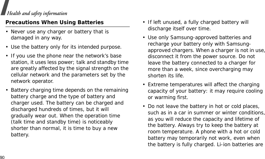 90Health and safety informationPrecautions When Using Batteries• Never use any charger or battery that is damaged in any way.• Use the battery only for its intended purpose.• If you use the phone near the network’s base station, it uses less power; talk and standby time are greatly affected by the signal strength on the cellular network and the parameters set by the network operator.• Battery charging time depends on the remaining battery charge and the type of battery and charger used. The battery can be charged and discharged hundreds of times, but it will gradually wear out. When the operation time (talk time and standby time) is noticeably shorter than normal, it is time to buy a new battery.• If left unused, a fully charged battery will discharge itself over time. • Use only Samsung-approved batteries and recharge your battery only with Samsung-approved chargers. When a charger is not in use, disconnect it from the power source. Do not leave the battery connected to a charger for more than a week, since overcharging may shorten its life.• Extreme temperatures will affect the charging capacity of your battery: it may require cooling or warming first.• Do not leave the battery in hot or cold places, such as in a car in summer or winter conditions, as you will reduce the capacity and lifetime of the battery. Always try to keep the battery at room temperature. A phone with a hot or cold battery may temporarily not work, even when the battery is fully charged. Li-ion batteries are 