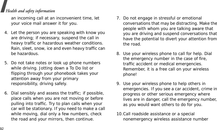 92Health and safety informationan incoming call at an inconvenient time, let your voice mail answer it for you.4. Let the person you are speaking with know you are driving; if necessary, suspend the call in heavy traffic or hazardous weather conditions. Rain, sleet, snow, ice and even heavy traffic can be hazardous.5. Do not take notes or look up phone numbers while driving. Jotting down a To Do list or flipping through your phonebook takes your attention away from your primary responsibility, driving safely. 6. Dial sensibly and assess the traffic; if possible, place calls when you are not moving or before pulling into traffic. Try to plan calls when your car will be stationary. If you need to make a call while moving, dial only a few numbers, check the road and your mirrors, then continue.7. Do not engage in stressful or emotional conversations that may be distracting. Make the people with whom you are talking aware that you are driving and suspend conversations that have the potential to divert your attention from the road.8. Use your wireless phone to call for help. Dial the emergency number in the case of fire, traffic accident or medical emergencies. Remember, it is a free call on your wireless phone! 9. Use your wireless phone to help others in emergencies. If you see a car accident, crime in progress or other serious emergency where lives are in danger, call the emergency number, as you would want others to do for you.10.Call roadside assistance or a special nonemergency wireless assistance number 