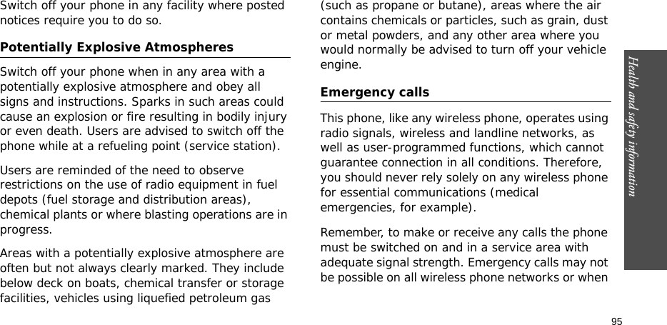 Health and safety information    95Switch off your phone in any facility where posted notices require you to do so. Potentially Explosive Atmospheres Switch off your phone when in any area with a potentially explosive atmosphere and obey all signs and instructions. Sparks in such areas could cause an explosion or fire resulting in bodily injury or even death. Users are advised to switch off the phone while at a refueling point (service station). Users are reminded of the need to observe restrictions on the use of radio equipment in fuel depots (fuel storage and distribution areas), chemical plants or where blasting operations are in progress.Areas with a potentially explosive atmosphere are often but not always clearly marked. They include below deck on boats, chemical transfer or storage facilities, vehicles using liquefied petroleum gas (such as propane or butane), areas where the air contains chemicals or particles, such as grain, dust or metal powders, and any other area where you would normally be advised to turn off your vehicle engine.Emergency callsThis phone, like any wireless phone, operates using radio signals, wireless and landline networks, as well as user-programmed functions, which cannot guarantee connection in all conditions. Therefore, you should never rely solely on any wireless phone for essential communications (medical emergencies, for example).Remember, to make or receive any calls the phone must be switched on and in a service area with adequate signal strength. Emergency calls may not be possible on all wireless phone networks or when 