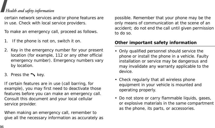 96Health and safety informationcertain network services and/or phone features are in use. Check with local service providers.To make an emergency call, proceed as follows.1.  If the phone is not on, switch it on.2. Key in the emergency number for your present location (for example, 112 or any other official emergency number). Emergency numbers vary by location.3. Press the   key.If certain features are in use (call barring, for example), you may first need to deactivate those features before you can make an emergency call. Consult this document and your local cellular service provider.When making an emergency call, remember to give all the necessary information as accurately as possible. Remember that your phone may be the only means of communication at the scene of an accident; do not end the call until given permission to do so.Other important safety information• Only qualified personnel should service the phone or install the phone in a vehicle. Faulty installation or service may be dangerous and may invalidate any warranty applicable to the device.• Check regularly that all wireless phone equipment in your vehicle is mounted and operating properly.• Do not store or carry flammable liquids, gases, or explosive materials in the same compartment as the phone, its parts, or accessories.