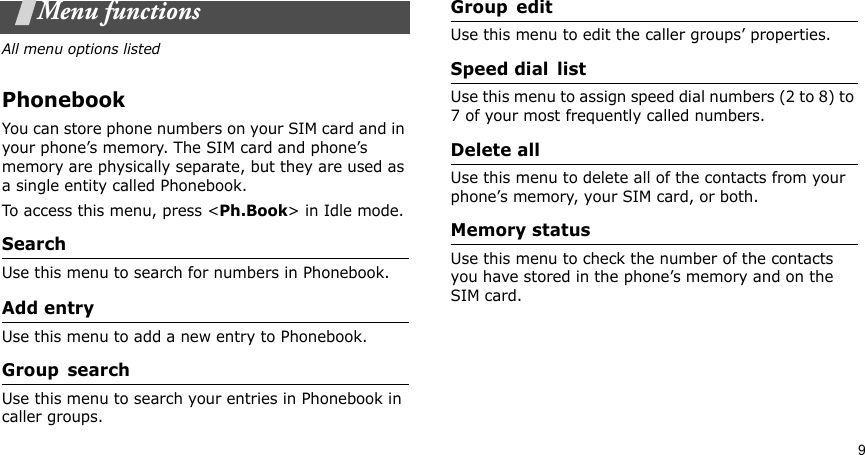 9Menu functionsAll menu options listedPhonebookYou can store phone numbers on your SIM card and in your phone’s memory. The SIM card and phone’s memory are physically separate, but they are used as a single entity called Phonebook.To access this menu, press &lt;Ph.Book&gt; in Idle mode.SearchUse this menu to search for numbers in Phonebook.Add entryUse this menu to add a new entry to Phonebook.Group searchUse this menu to search your entries in Phonebook in caller groups.Group editUse this menu to edit the caller groups’ properties.Speed dial listUse this menu to assign speed dial numbers (2 to 8) to 7 of your most frequently called numbers.Delete allUse this menu to delete all of the contacts from your phone’s memory, your SIM card, or both.Memory statusUse this menu to check the number of the contacts you have stored in the phone’s memory and on the SIM card.