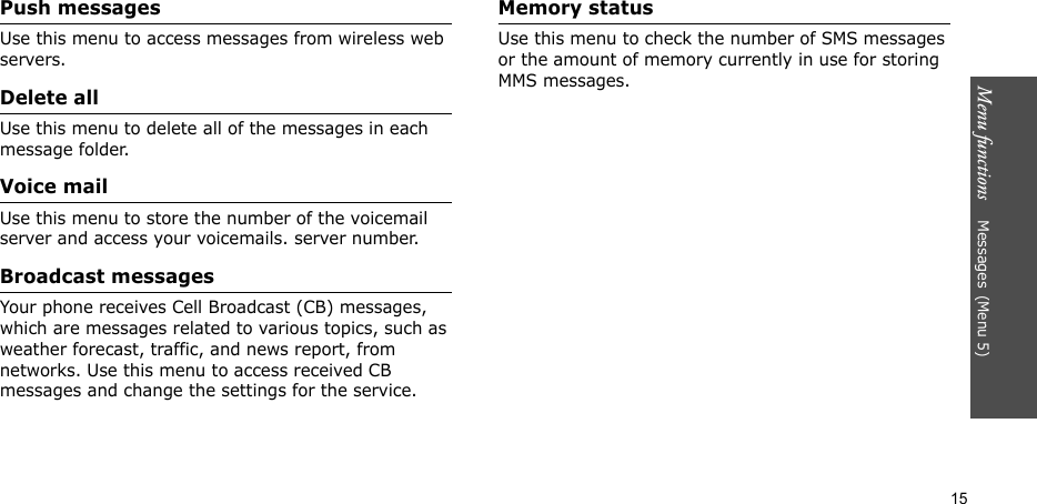 Menu functions    Messages(Menu 5)15Push messagesUse this menu to access messages from wireless web servers.Delete allUse this menu to delete all of the messages in each message folder.Voice mailUse this menu to store the number of the voicemail server and access your voicemails. server number.Broadcast messagesYour phone receives Cell Broadcast (CB) messages, which are messages related to various topics, such as weather forecast, traffic, and news report, from networks. Use this menu to access received CB messages and change the settings for the service.Memory statusUse this menu to check the number of SMS messages or the amount of memory currently in use for storing MMS messages.