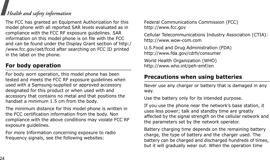 24Health and safety informationThe FCC has granted an Equipment Authorization for this model phone with all reported SAR levels evaluated as in compliance with the FCC RF exposure guidelines. SAR information on this model phone is on file with the FCC and can be found under the Display Grant section of http://www.fcc.gov/oet/fccid after searching on FCC ID printed in the label on the phone.For body operationFor body worn operation, this model phone has been tested and meets the FCC RF exposure guidelines when used with a Samsung-supplied or approved accessory designated for this product or when used with and accessory that contains no metal and that positions the handset a minimum 1.5 cm from the body.The minimum distance for this model phone is written in the FCC certification information from the body. Non compliance with the above conditions may violate FCC RF exposure guidelines.For more Information concerning exposure to radio frequency signals, see the following websites:Federal Communications Commission (FCC)http://www.fcc.govCellular Telecommunications Industry Association (CTIA):http://www.wow-com.comU.S.Food and Drug Administration (FDA)http://www.fda.gov/cdrh/consumerWorld Health Organization (WHO)http://www.who.int/peh-emf/enPrecautions when using batteriesNever use any charger or battery that is damaged in any way.Use the battery only for its intended purpose.If you use the phone near the network’s base station, it uses less power; talk and standby time are greatly affected by the signal strength on the cellular network and the parameters set by the network operator. Battery charging time depends on the remaining battery charge, the type of battery and the charger used. The battery can be charged and discharged hundreds of times, but it will gradually wear out. When the operation time 