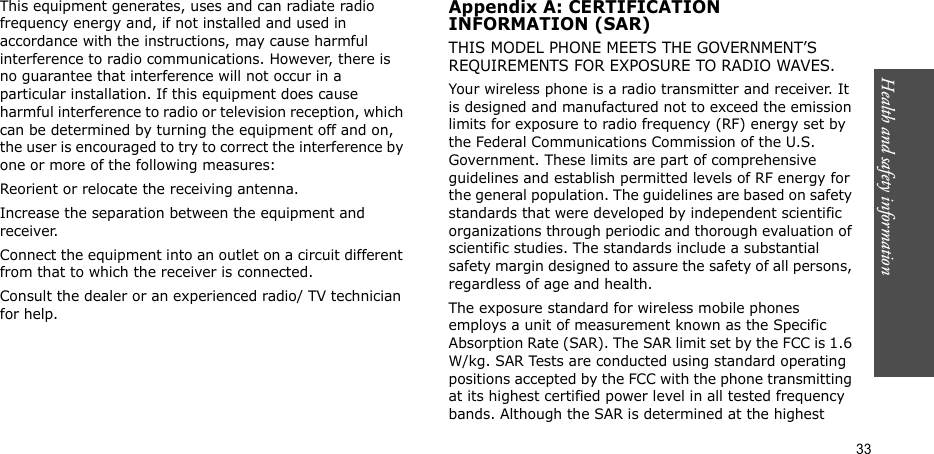 Health and safety information  33This equipment generates, uses and can radiate radio frequency energy and, if not installed and used in accordance with the instructions, may cause harmful interference to radio communications. However, there is no guarantee that interference will not occur in a particular installation. If this equipment does cause harmful interference to radio or television reception, which can be determined by turning the equipment off and on, the user is encouraged to try to correct the interference by one or more of the following measures:Reorient or relocate the receiving antenna.Increase the separation between the equipment and receiver.Connect the equipment into an outlet on a circuit different from that to which the receiver is connected.Consult the dealer or an experienced radio/ TV technician for help.Appendix A: CERTIFICATIONINFORMATION (SAR)THIS MODEL PHONE MEETS THE GOVERNMENT’S REQUIREMENTS FOR EXPOSURE TO RADIO WAVES.Your wireless phone is a radio transmitter and receiver. It is designed and manufactured not to exceed the emission limits for exposure to radio frequency (RF) energy set by the Federal Communications Commission of the U.S. Government. These limits are part of comprehensive guidelines and establish permitted levels of RF energy for the general population. The guidelines are based on safety standards that were developed by independent scientific organizations through periodic and thorough evaluation of scientific studies. The standards include a substantial safety margin designed to assure the safety of all persons, regardless of age and health.The exposure standard for wireless mobile phones employs a unit of measurement known as the Specific Absorption Rate (SAR). The SAR limit set by the FCC is 1.6 W/kg. SAR Tests are conducted using standard operating positions accepted by the FCC with the phone transmitting at its highest certified power level in all tested frequency bands. Although the SAR is determined at the highest 
