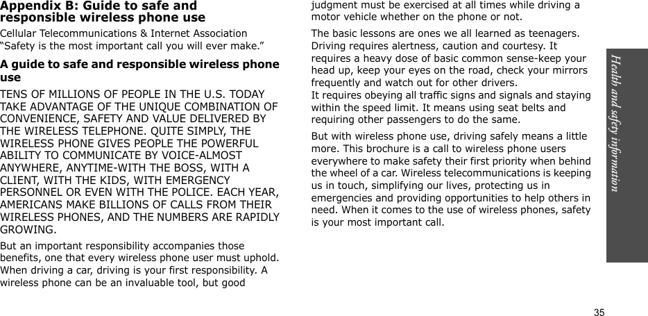 Health and safety information  35Appendix B: Guide to safe andresponsible wireless phone useCellular Telecommunications &amp; Internet Association “Safety is the most important call you will ever make.”A guide to safe and responsible wireless phone useTENS OF MILLIONS OF PEOPLE IN THE U.S. TODAY TAKE ADVANTAGE OF THE UNIQUE COMBINATION OF CONVENIENCE, SAFETY AND VALUE DELIVERED BY THE WIRELESS TELEPHONE. QUITE SIMPLY, THE WIRELESS PHONE GIVES PEOPLE THE POWERFUL ABILITY TO COMMUNICATE BY VOICE-ALMOST ANYWHERE, ANYTIME-WITH THE BOSS, WITH A CLIENT, WITH THE KIDS, WITH EMERGENCY PERSONNEL OR EVEN WITH THE POLICE. EACH YEAR, AMERICANS MAKE BILLIONS OF CALLS FROM THEIR WIRELESS PHONES, AND THE NUMBERS ARE RAPIDLY GROWING.But an important responsibility accompanies those benefits, one that every wireless phone user must uphold. When driving a car, driving is your first responsibility. A wireless phone can be an invaluable tool, but good judgment must be exercised at all times while driving a motor vehicle whether on the phone or not.The basic lessons are ones we all learned as teenagers. Driving requires alertness, caution and courtesy. It requires a heavy dose of basic common sense-keep your head up, keep your eyes on the road, check your mirrors frequently and watch out for other drivers. It requires obeying all traffic signs and signals and staying within the speed limit. It means using seat belts and requiring other passengers to do the same. But with wireless phone use, driving safely means a little more. This brochure is a call to wireless phone users everywhere to make safety their first priority when behind the wheel of a car. Wireless telecommunications is keeping us in touch, simplifying our lives, protecting us in emergencies and providing opportunities to help others in need. When it comes to the use of wireless phones, safety is your most important call.