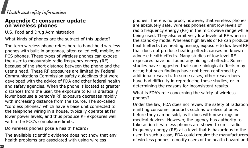38Health and safety informationAppendix C: consumer updateon wireless phonesU.S. Food and Drug AdministrationWhat kinds of phones are the subject of this update?The term wireless phone refers here to hand-held wireless phones with built-in antennas, often called cell, mobile, or PCS phones. These types of wireless phones can expose the user to measurable radio frequency energy (RF) because of the short distance between the phone and the user s head. These RF exposures are limited by Federal Communications Commission safety guidelines that were developed with the advice of FDA and other federal health and safety agencies. When the phone is located at greater distances from the user, the exposure to RF is drastically lower because a person’s RF exposure decreases rapidly with increasing distance from the source. The so-called “cordless phones,” which have a base unit connected to the telephone wiring in a house, typically operate at far lower power levels, and thus produce RF exposures well within the FCC’s compliance limits.Do wireless phones pose a health hazard?The available scientific evidence does not show that any health problems are associated with using wireless phones. There is no proof, however, that wireless phones are absolutely safe. Wireless phones emit low levels of radio frequency energy (RF) in the microwave range while being used. They also emit very low levels of RF when in the stand-by mode. Whereas high levels of RF can produce health effects (by heating tissue), exposure to low level RF that does not produce heating effects causes no known adverse health effects. Many studies of low level RF exposures have not found any biological effects. Some studies have suggested that some biological effects may occur, but such findings have not been confirmed by additional research. In some cases, other researchers have had difficulty in reproducing those studies, or in determining the reasons for inconsistent results.What is FDA’s role concerning the safety of wireless phones?Under the law, FDA does not review the safety of radiation emitting consumer products such as wireless phones before they can be sold, as it does with new drugs or medical devices. However, the agency has authority to take action if wireless phones are shown to emit radio frequency energy (RF) at a level that is hazardous to the user. In such a case, FDA could require the manufacturers of wireless phones to notify users of the health hazard and 