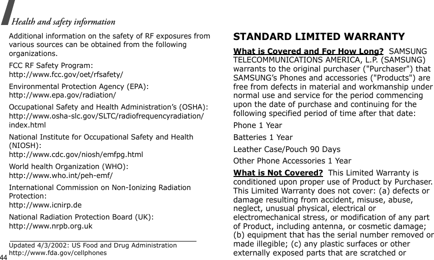 44Health and safety informationAdditional information on the safety of RF exposures from various sources can be obtained from the following organizations.FCC RF Safety Program:http://www.fcc.gov/oet/rfsafety/Environmental Protection Agency (EPA):http://www.epa.gov/radiation/Occupational Safety and Health Administration’s (OSHA):http://www.osha-slc.gov/SLTC/radiofrequencyradiation/index.htmlNational Institute for Occupational Safety and Health (NIOSH):http://www.cdc.gov/niosh/emfpg.htmlWorld health Organization (WHO):http://www.who.int/peh-emf/International Commission on Non-Ionizing Radiation Protection:http://www.icnirp.deNational Radiation Protection Board (UK):http://www.nrpb.org.ukUpdated 4/3/2002: US Food and Drug Administration http://www.fda.gov/cellphonesSTANDARD LIMITED WARRANTYWhat is Covered and For How Long?  SAMSUNG TELECOMMUNICATIONS AMERICA, L.P. (SAMSUNG) warrants to the original purchaser (&quot;Purchaser&quot;) that SAMSUNG’s Phones and accessories (&quot;Products&quot;) are free from defects in material and workmanship under normal use and service for the period commencing upon the date of purchase and continuing for the following specified period of time after that date:Phone 1 YearBatteries 1 YearLeather Case/Pouch 90 Days Other Phone Accessories 1 YearWhat is Not Covered?  This Limited Warranty is conditioned upon proper use of Product by Purchaser. This Limited Warranty does not cover: (a) defects or damage resulting from accident, misuse, abuse, neglect, unusual physical, electrical or electromechanical stress, or modification of any part of Product, including antenna, or cosmetic damage; (b) equipment that has the serial number removed or made illegible; (c) any plastic surfaces or other externally exposed parts that are scratched or 