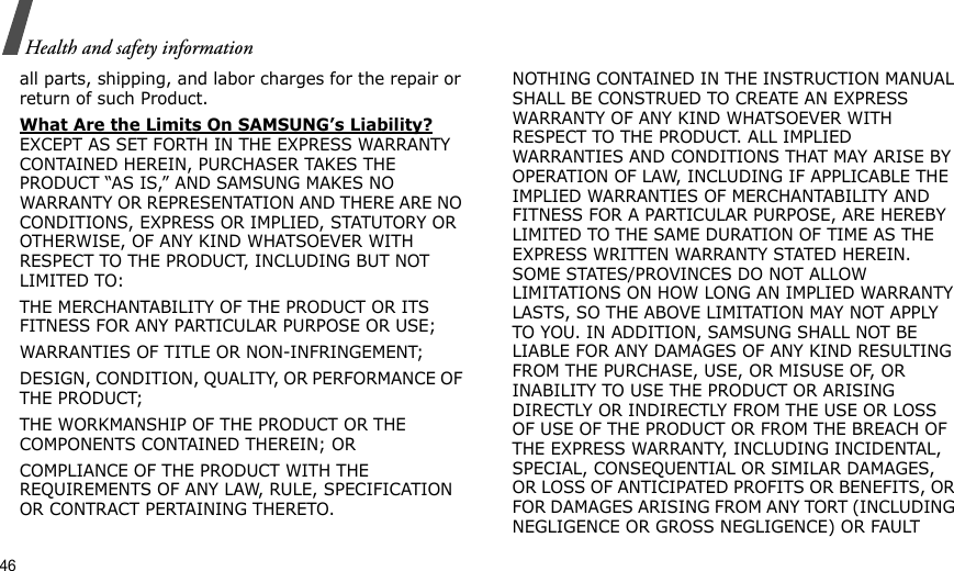 46Health and safety informationall parts, shipping, and labor charges for the repair or return of such Product. What Are the Limits On SAMSUNG’s Liability? EXCEPT AS SET FORTH IN THE EXPRESS WARRANTY CONTAINED HEREIN, PURCHASER TAKES THE PRODUCT “AS IS,” AND SAMSUNG MAKES NO WARRANTY OR REPRESENTATION AND THERE ARE NO CONDITIONS, EXPRESS OR IMPLIED, STATUTORY OR OTHERWISE, OF ANY KIND WHATSOEVER WITH RESPECT TO THE PRODUCT, INCLUDING BUT NOT LIMITED TO:THE MERCHANTABILITY OF THE PRODUCT OR ITS FITNESS FOR ANY PARTICULAR PURPOSE OR USE;WARRANTIES OF TITLE OR NON-INFRINGEMENT;DESIGN, CONDITION, QUALITY, OR PERFORMANCE OF THE PRODUCT;THE WORKMANSHIP OF THE PRODUCT OR THE COMPONENTS CONTAINED THEREIN; ORCOMPLIANCE OF THE PRODUCT WITH THE REQUIREMENTS OF ANY LAW, RULE, SPECIFICATION OR CONTRACT PERTAINING THERETO. NOTHING CONTAINED IN THE INSTRUCTION MANUAL SHALL BE CONSTRUED TO CREATE AN EXPRESS WARRANTY OF ANY KIND WHATSOEVER WITH RESPECT TO THE PRODUCT. ALL IMPLIED WARRANTIES AND CONDITIONS THAT MAY ARISE BY OPERATION OF LAW, INCLUDING IF APPLICABLE THE IMPLIED WARRANTIES OF MERCHANTABILITY AND FITNESS FOR A PARTICULAR PURPOSE, ARE HEREBY LIMITED TO THE SAME DURATION OF TIME AS THE EXPRESS WRITTEN WARRANTY STATED HEREIN. SOME STATES/PROVINCES DO NOT ALLOW LIMITATIONS ON HOW LONG AN IMPLIED WARRANTY LASTS, SO THE ABOVE LIMITATION MAY NOT APPLY TO YOU. IN ADDITION, SAMSUNG SHALL NOT BE LIABLE FOR ANY DAMAGES OF ANY KIND RESULTING FROM THE PURCHASE, USE, OR MISUSE OF, OR INABILITY TO USE THE PRODUCT OR ARISING DIRECTLY OR INDIRECTLY FROM THE USE OR LOSS OF USE OF THE PRODUCT OR FROM THE BREACH OF THE EXPRESS WARRANTY, INCLUDING INCIDENTAL, SPECIAL, CONSEQUENTIAL OR SIMILAR DAMAGES, OR LOSS OF ANTICIPATED PROFITS OR BENEFITS, OR FOR DAMAGES ARISING FROM ANY TORT (INCLUDING NEGLIGENCE OR GROSS NEGLIGENCE) OR FAULT 